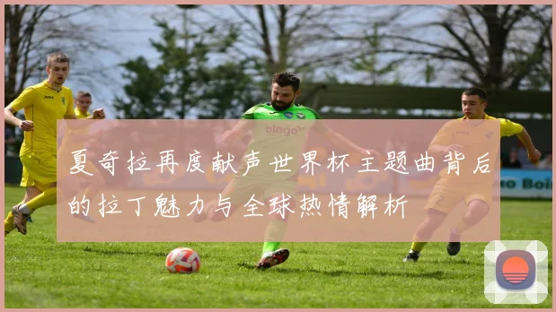 夏奇拉再度献声世界杯主题曲背后的拉丁魅力与全球热情解析