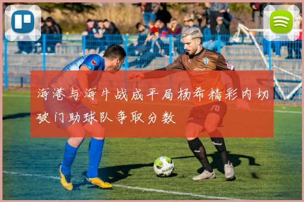 海港与海牛战成平局杨希精彩内切破门助球队争取分数