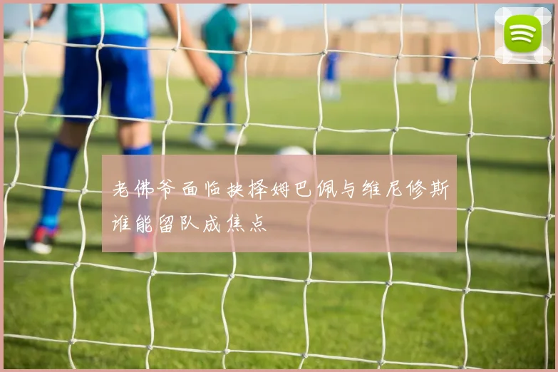 老佛爷面临抉择姆巴佩与维尼修斯谁能留队成焦点