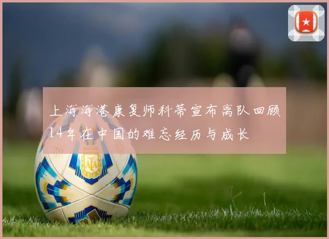上海海港康复师科蒂宣布离队回顾14年在中国的难忘经历与成长