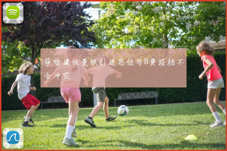 萨哈建议曼联引进恩佐与B费搭档不会冲突