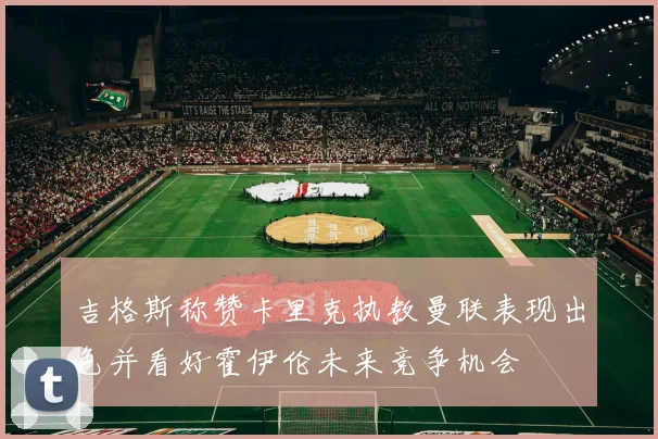 吉格斯称赞卡里克执教曼联表现出色并看好霍伊伦未来竞争机会