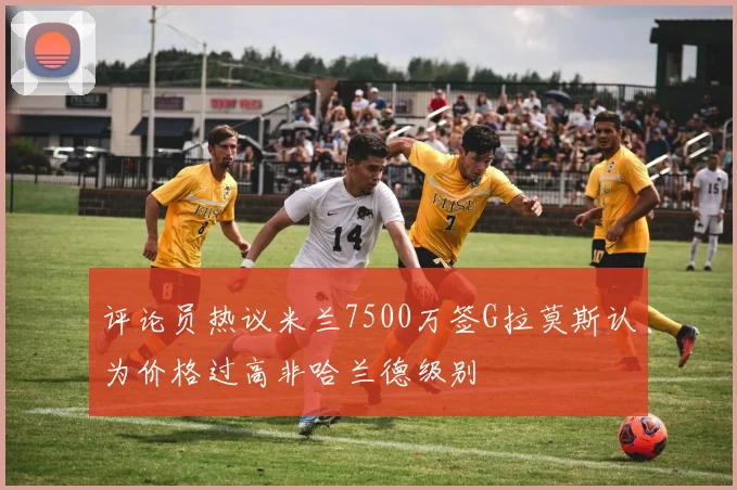 评论员热议米兰7500万签G拉莫斯认为价格过高非哈兰德级别