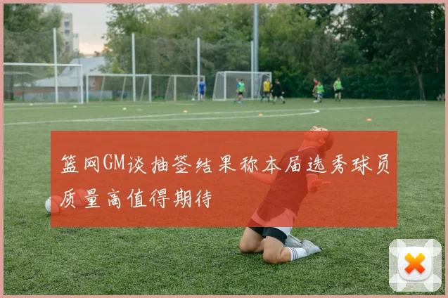 篮网GM谈抽签结果称本届选秀球员质量高值得期待