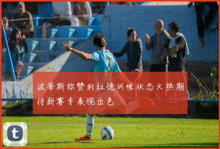 波蒂斯称赞利拉德训练状态火热期待新赛季表现出色