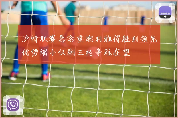 沙特联赛悬念重燃利雅得胜利领先优势缩小仅剩三轮争冠在望